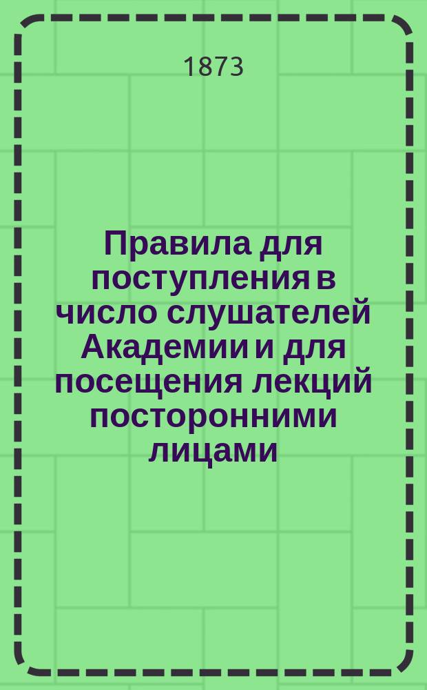 Правила для поступления в число слушателей Академии и для посещения лекций посторонними лицами : Утв... 1866 г