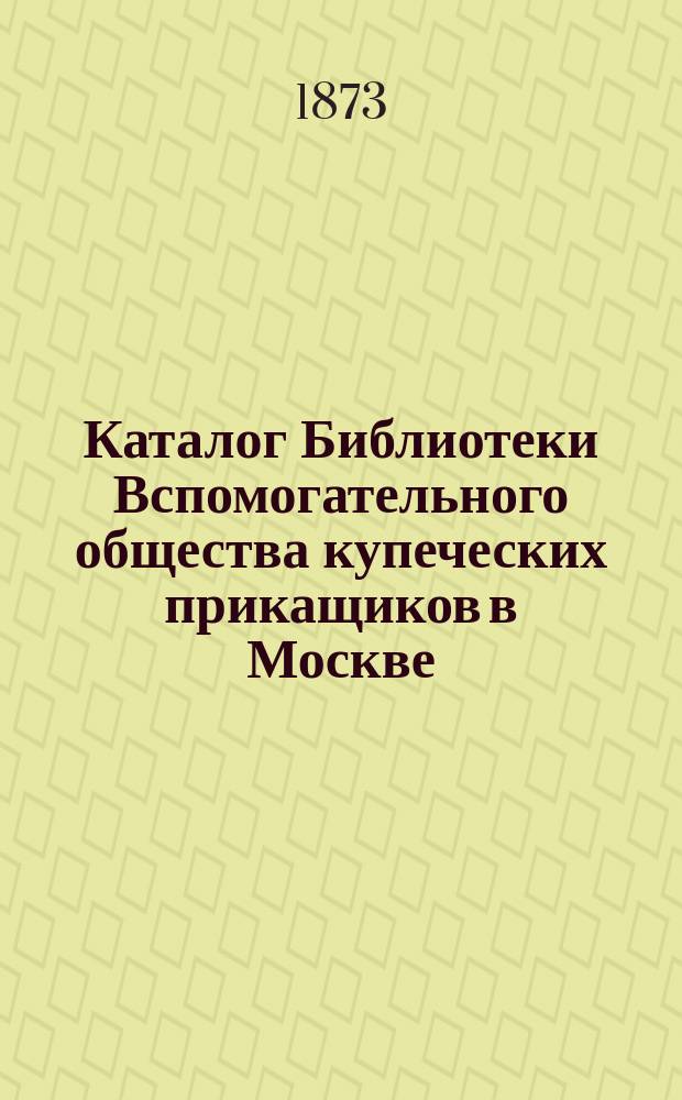 Каталог Библиотеки Вспомогательного общества купеческих прикащиков в Москве : На 1 янв. 1873 г