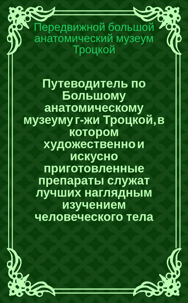 Путеводитель по Большому анатомическому музеуму г-жи Троцкой, в котором художественно и искусно приготовленные препараты служат лучших наглядным изучением человеческого тела, во всех явлениях жизни