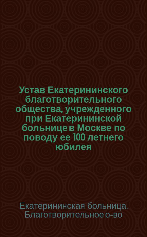 Устав Екатерининского благотворительного общества, учрежденного при Екатерининской больнице в Москве по поводу ее 100 летнего юбилея... : Утв. 3 мая 1875 г.