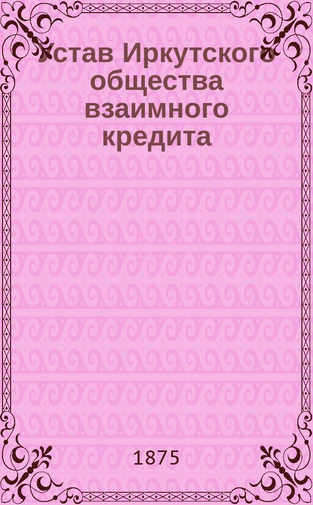 Устав Иркутского общества взаимного кредита : Утв. 15 нояб. 1874 г.