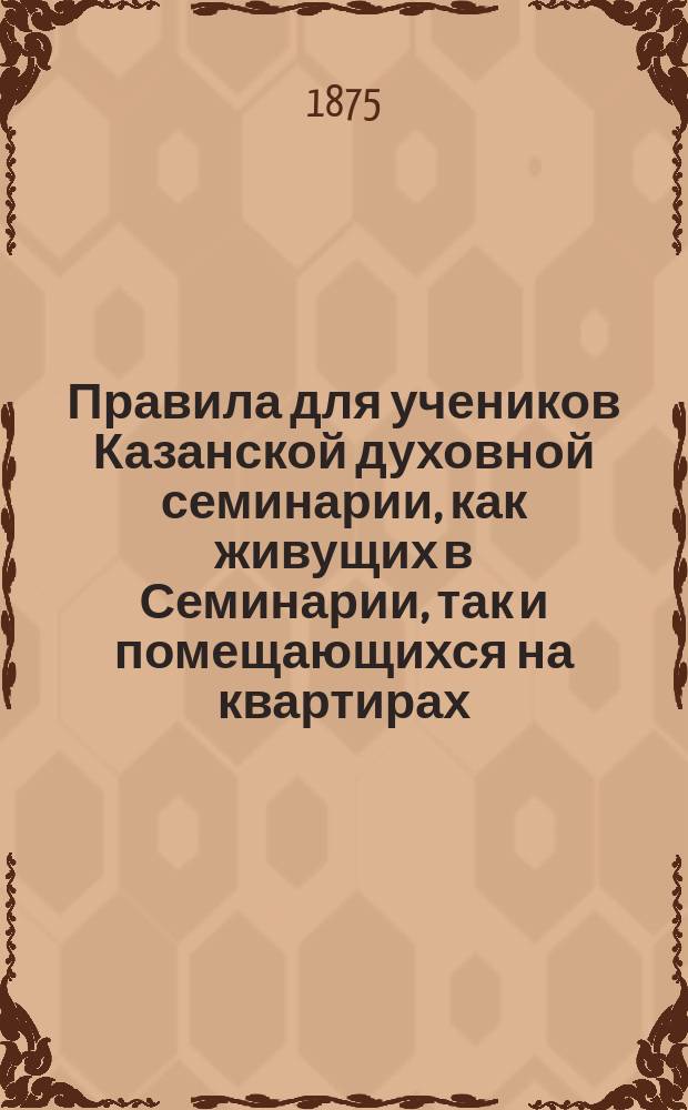 Правила для учеников Казанской духовной семинарии, как живущих в Семинарии, так и помещающихся на квартирах