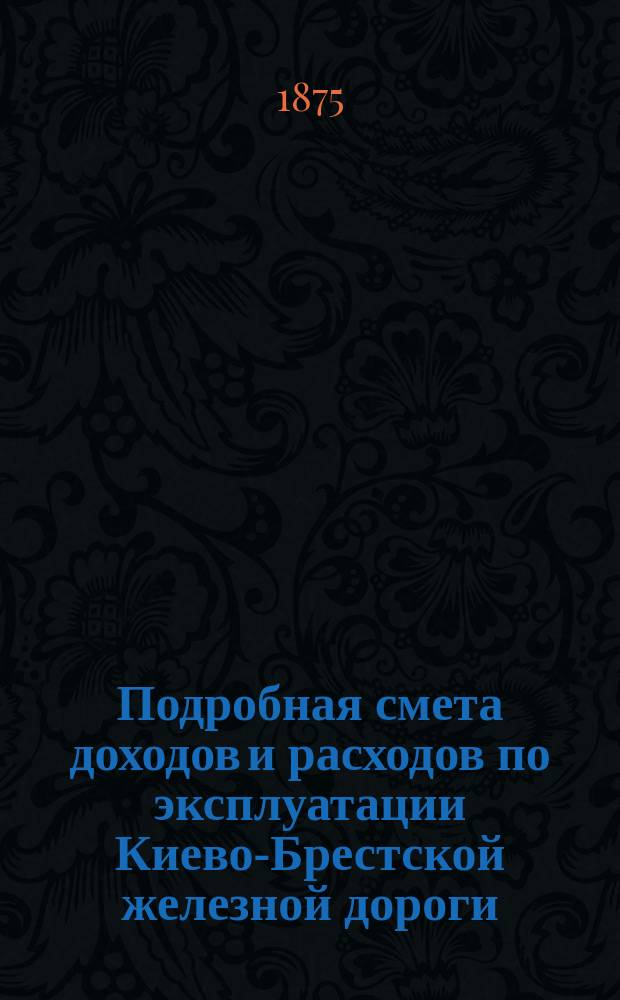 Подробная смета доходов и расходов по эксплуатации Киево-Брестской железной дороги... ... на 1875 год