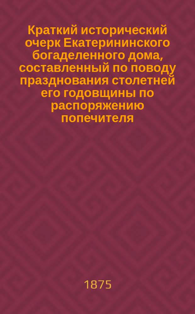 Краткий исторический очерк Екатерининского богаделенного дома, составленный по поводу празднования столетней его годовщины по распоряжению попечителя, старшим врачом богадельни А.И. Лавровым. 1775 г. - 1875 г.