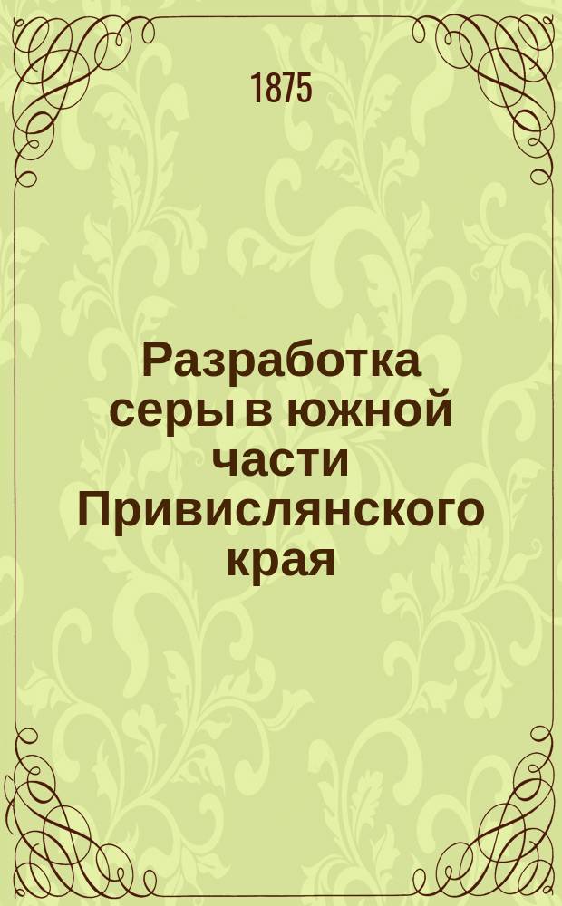 Разработка серы в южной части Привислянского края (Царства Польского) и очерк о состоянии промышленности, рафинирующей серу на заводах около Марселя, Антверпена и Гамбурга : (Сведения, собранные во время путешествия по России и за границею летом 1874 г.)