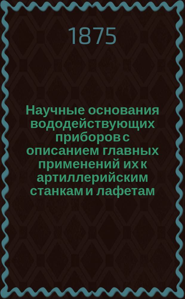 Научные основания вододействующих приборов с описанием главных применений их к артиллерийским станкам и лафетам : Сост. по новейшим иностр. источникам М. Левицкий, флота лейт