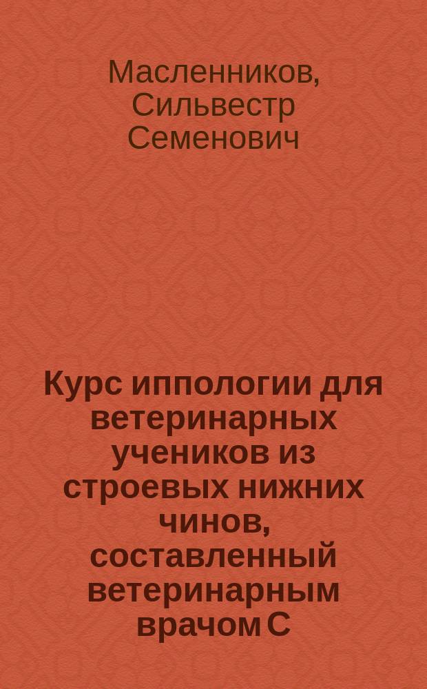 Курс иппологии для ветеринарных учеников из строевых нижних чинов, составленный ветеринарным врачом С. Масленниковым по программе, высочайше утвержденной 22 марта 1869 г.