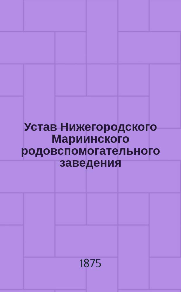 Устав Нижегородского Мариинского родовспомогательного заведения : Утв. 3/IV 1875 г.