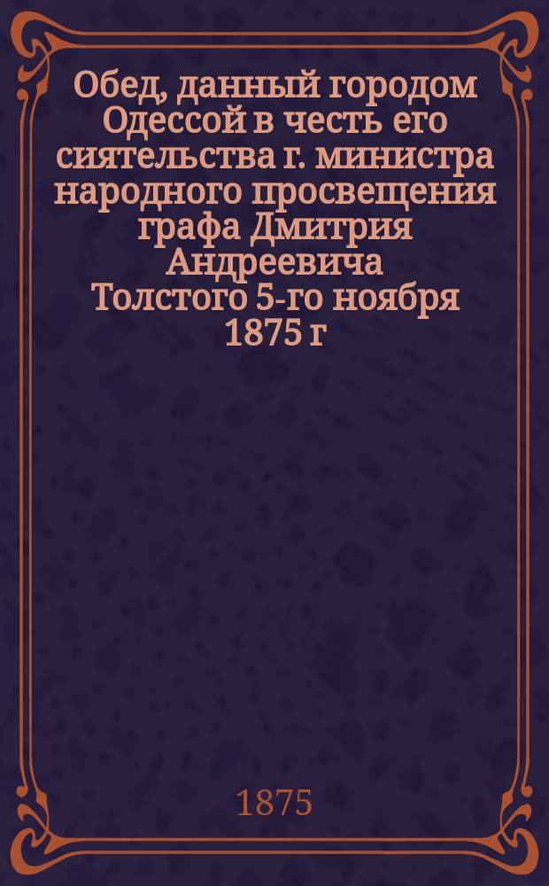 Обед, данный городом Одессой в честь его сиятельства г. министра народного просвещения графа Дмитрия Андреевича Толстого 5-го ноября 1875 г.