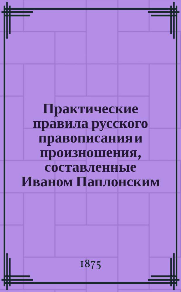 Практические правила русского правописания и произношения, составленные Иваном Паплонским