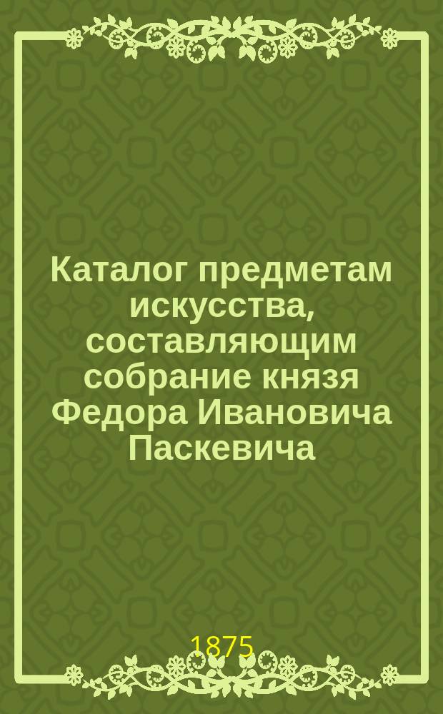 Каталог предметам искусства, составляющим собрание князя Федора Ивановича Паскевича : Сост. в 1873-1875 гг