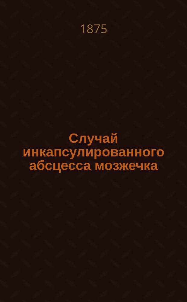 Случай инкапсулированного абсцесса мозжечка : (Чит. в заседании О-ва киев. врачей 13 дек. 1875 г.)