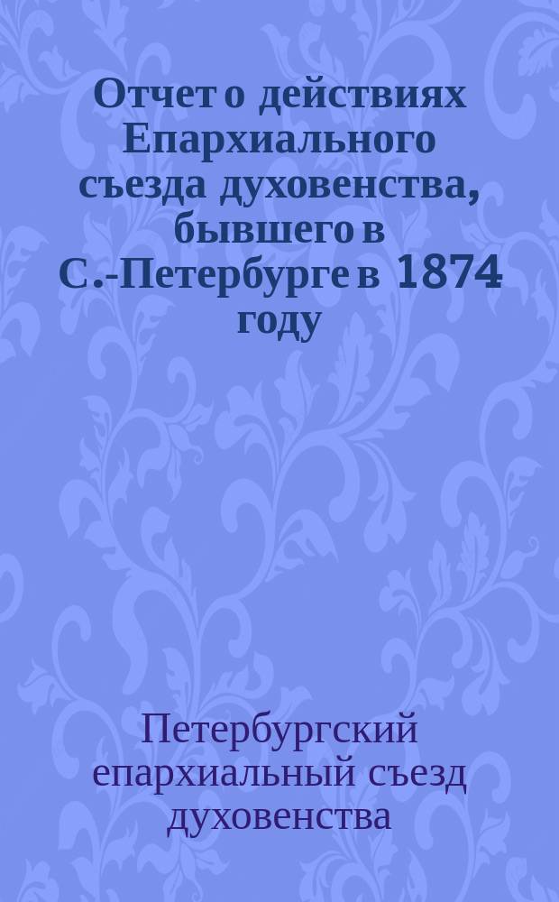 Отчет о действиях Епархиального съезда духовенства, бывшего в С.-Петербурге в 1874 году