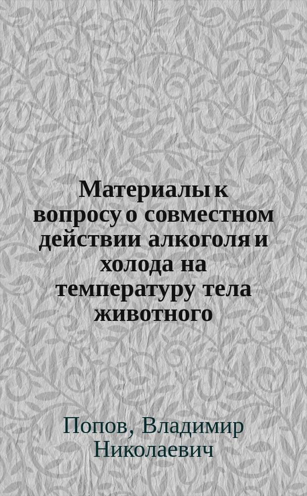 Материалы к вопросу о совместном действии алкоголя и холода на температуру тела животного : Дис. на степ. д-ра мед. Владимира Попова