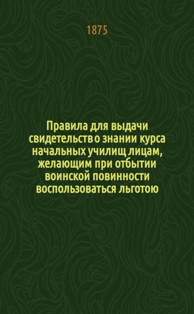 Правила для выдачи свидетельств о знании курса начальных училищ лицам, желающим при отбытии воинской повинности воспользоваться льготою, определенною п. 4 ст. 56. Уст. воинской повинности : Утв. г. министром нар. прос