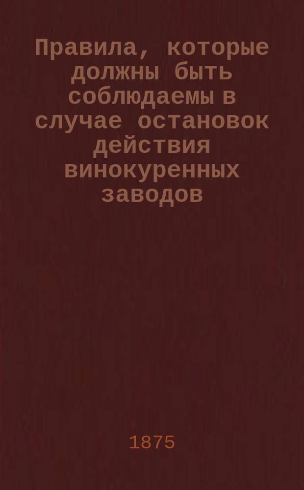Правила, которые должны быть соблюдаемы в случае остановок действия винокуренных заводов : Утв. 24 марта 1875 г.