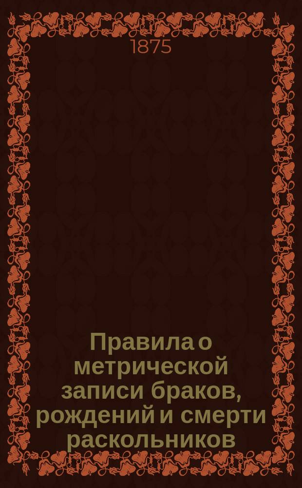 Правила о метрической записи браков, рождений и смерти раскольников : Утв. 19 апр. 1874 г.