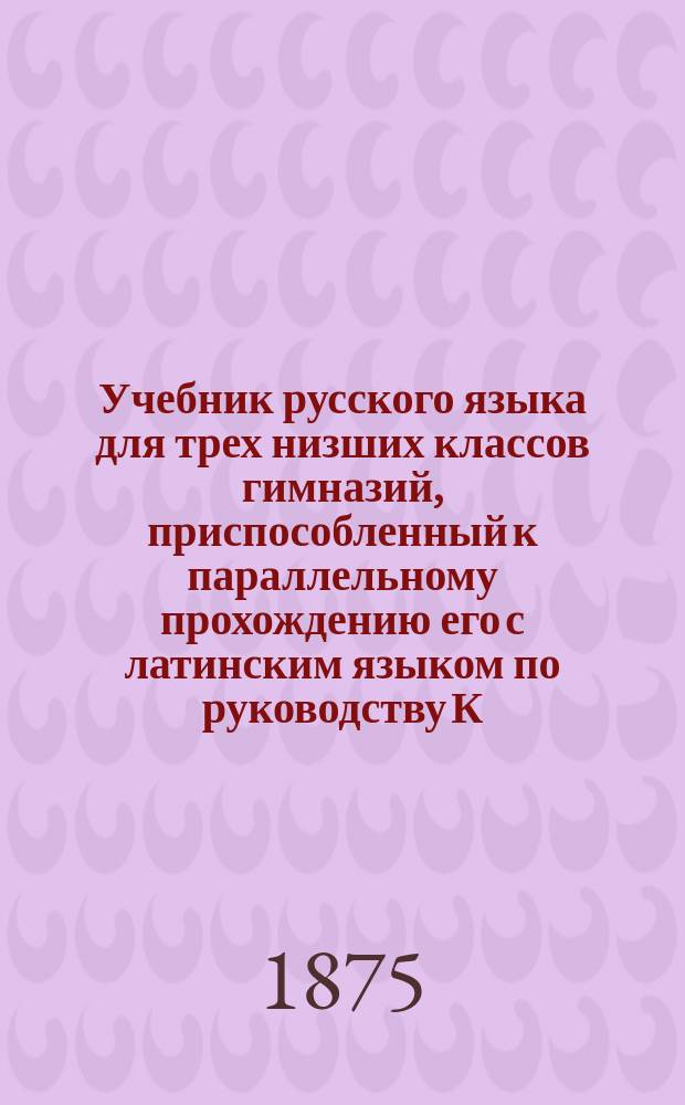 Учебник русского языка для трех низших классов гимназий, приспособленный к параллельному прохождению его с латинским языком по руководству К.Я. Белицкого : Курс 1 кл