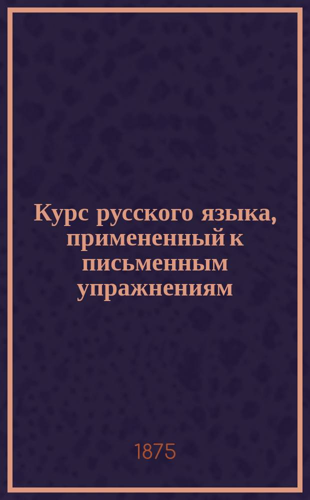 Курс русского языка, примененный к письменным упражнениям : Для I и II классов гимназий и прогимназий