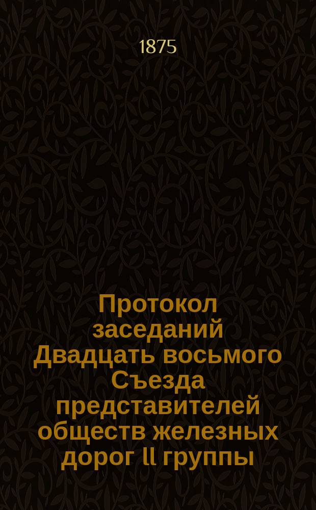 Протокол заседаний Двадцать восьмого Съезда представителей обществ железных дорог II группы, бывших в Москве... 10 и 11 февраля 1875 года