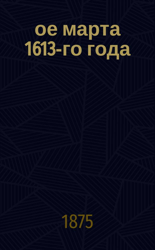 13-ое марта 1613-го года : Избрание на царство и краткий очерк внутреннего правления Михаила Федоровича Романова