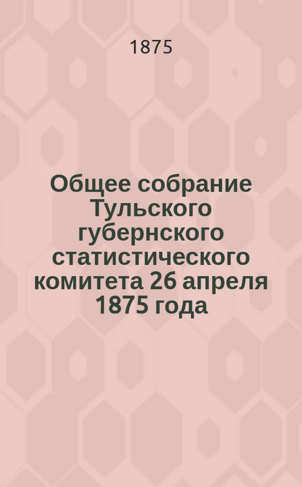 Общее собрание Тульского губернского статистического комитета 26 апреля 1875 года