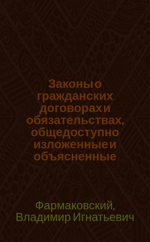 Законы о гражданских договорах и обязательствах, общедоступно изложенные и объясненные, с указанием ошибок, допускаемых в совершении, толковании и исполнении договоров и приложением образцов всякого рода договоров