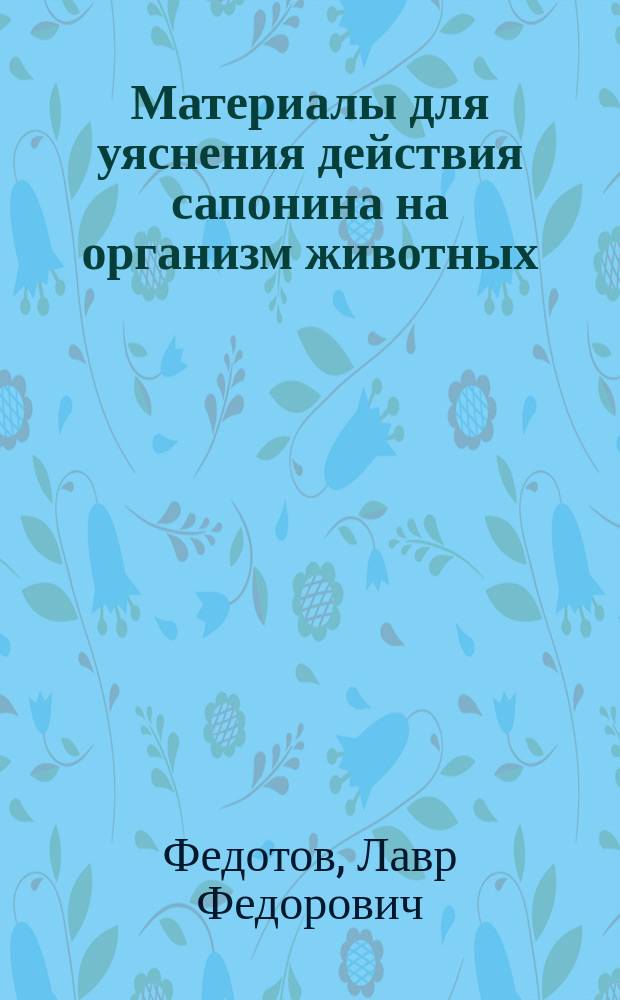 Материалы для уяснения действия сапонина на организм животных : Дис. на степ. д-ра мед. лекаря Лавра Федотова