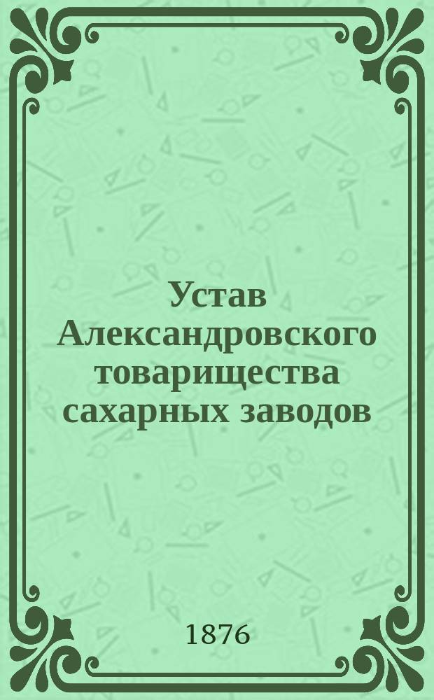 Устав Александровского товарищества сахарных заводов : ... Утв. 20 июля 1873 г. и изм. согласно высоч. повелениям, последовавшим 14 марта 1875 г. и 2 янв. 1876 г