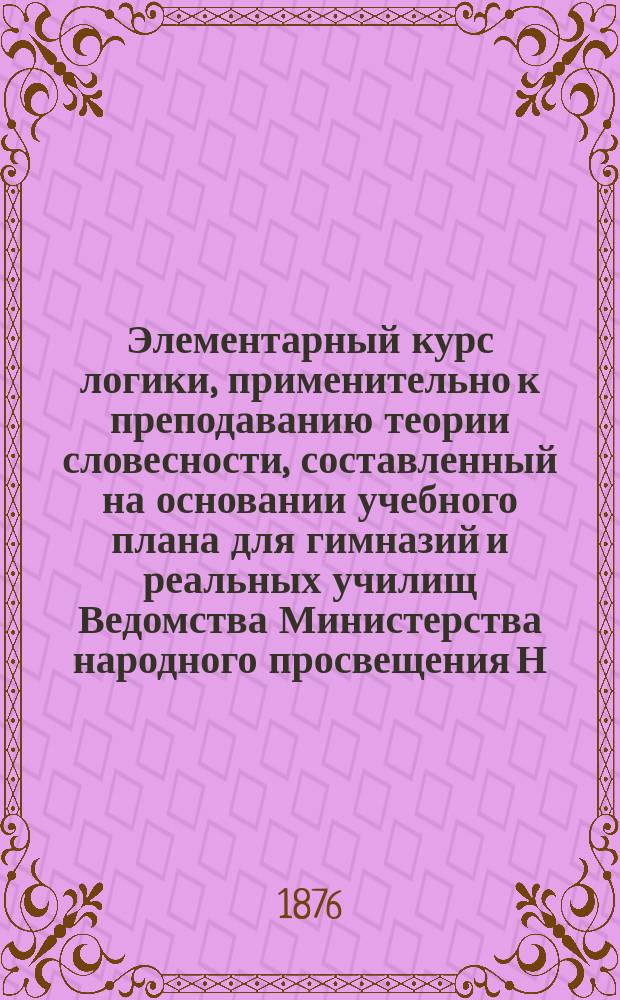 Элементарный курс логики, применительно к преподаванию теории словесности, составленный на основании учебного плана для гимназий и реальных училищ Ведомства Министерства народного просвещения Н. Баталиным, преподавателем Московской 3-й гимназии : С вопросами для повторения, задачами и примерами для логич. разборов, взятыми из курса рус. словесности