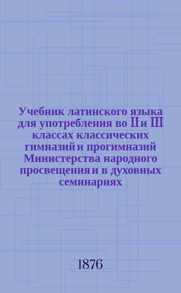 Учебник латинского языка для употребления во II и III классах классических гимназий и прогимназий Министерства народного просвещения и в духовных семинариях : Курсы 2 и 3
