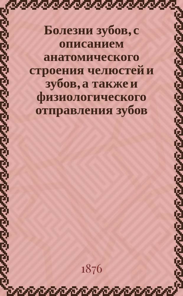 Болезни зубов, с описанием анатомического строения челюстей и зубов, а также и физиологического отправления зубов : Руководство для зуб. врачей и для желающих получить звание дантиста : В 2 ч. : С прибавл. о пломбировке и искусств. зубах