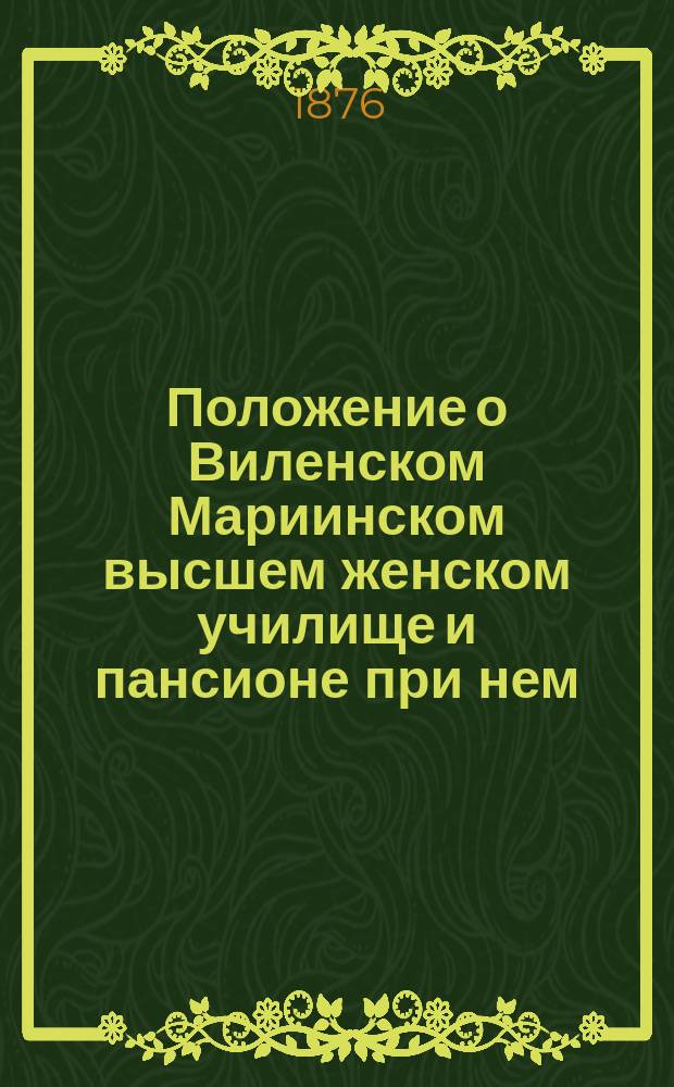 Положение о Виленском Мариинском высшем женском училище и пансионе при нем : Утв. 24 (5 июня) 1876 г.