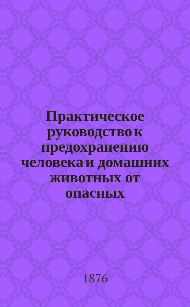 Практическое руководство к предохранению человека и домашних животных от опасных, прилипчивых и заразительных болезней, а также и к лечению этих болезней верными домашними средствами без врачей и аптек