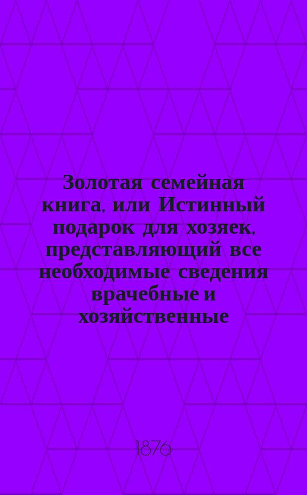 Золотая семейная книга, или Истинный подарок для хозяек, представляющий все необходимые сведения врачебные и хозяйственные, необходимые повседневно в семейном быту : Сост. врачами и образов. хозяйками