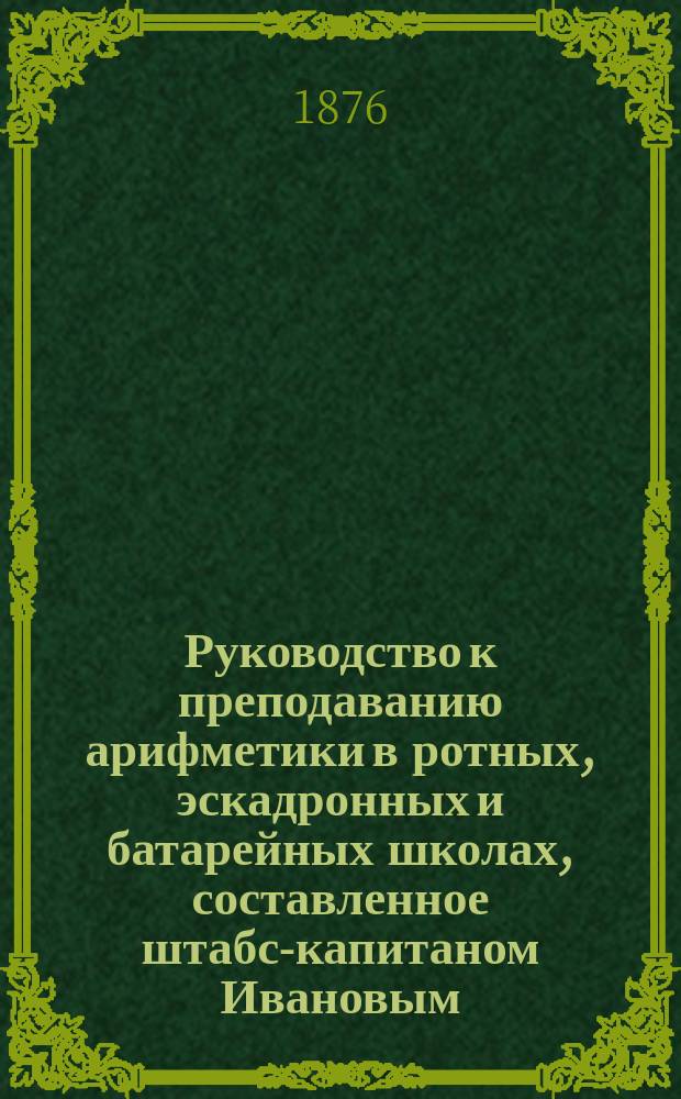 Руководство к преподаванию арифметики в ротных, эскадронных и батарейных школах, составленное штабс-капитаном Ивановым