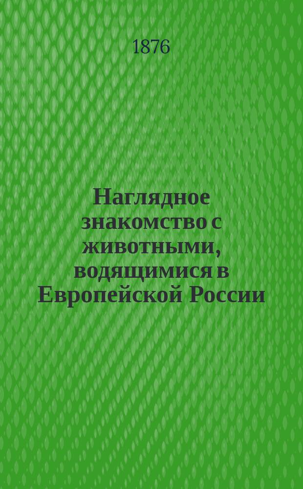 Наглядное знакомство с животными, водящимися в Европейской России : Зоол. атл., содерж. в себе изобр. и описание 340 животных, преимущественно вред. и полез., и слишком 50 рис. анатомических