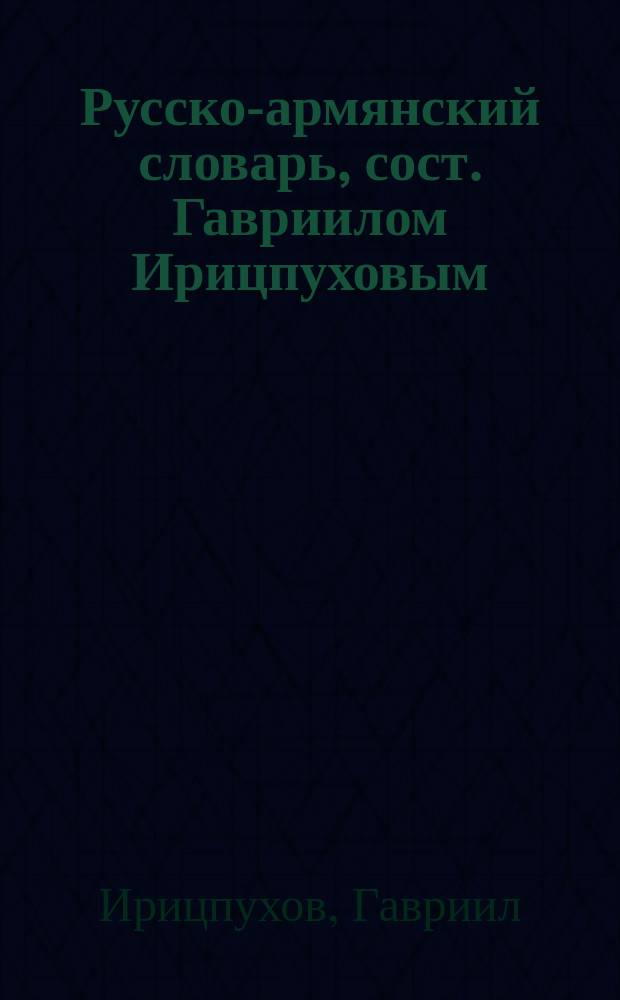 Русско-армянский словарь, сост. Гавриилом Ирицпуховым