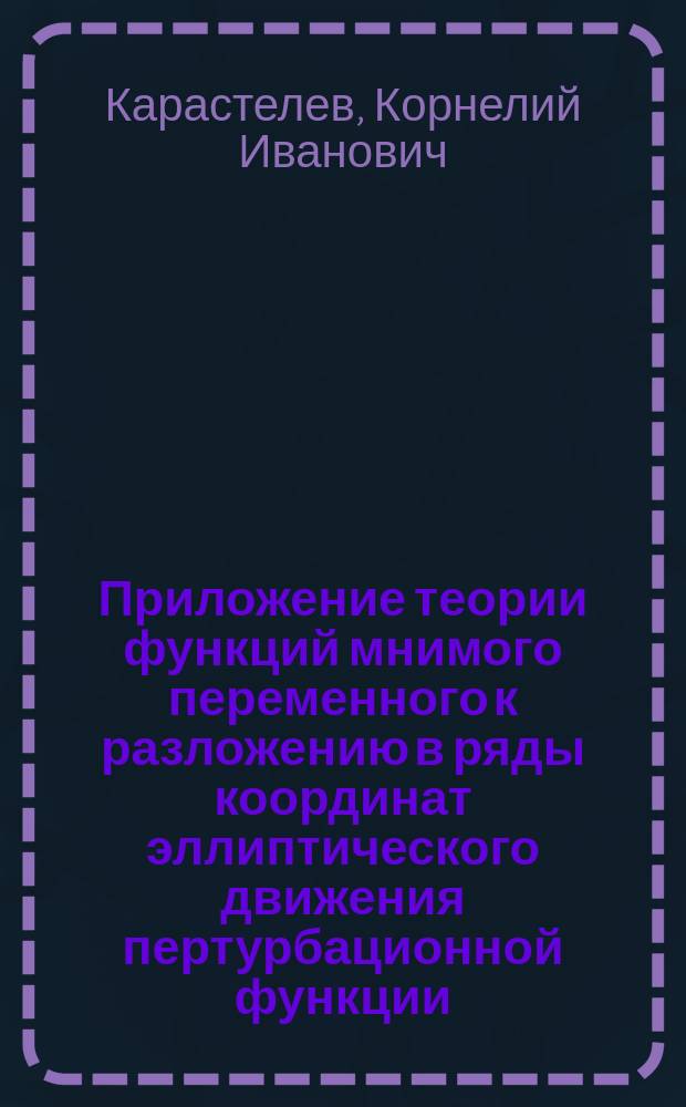 Приложение теории функций мнимого переменного к разложению в ряды координат эллиптического движения пертурбационной функции : Мат. этюд орд. проф. Корнелия Карастелева