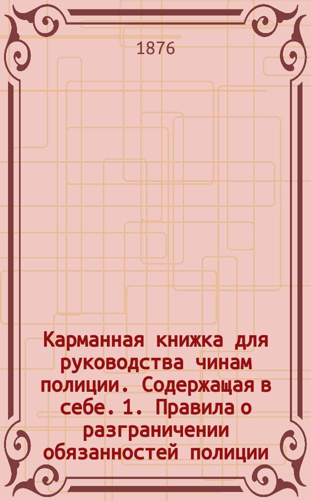 Карманная книжка для руководства чинам полиции. Содержащая в себе. 1. Правила о разграничении обязанностей полиции. 2. Изложение обязанностей полиции по уголовным делам на основании Судебного устава. 3. Извлечение статей из судеб. уставов для губ. Царства Польского