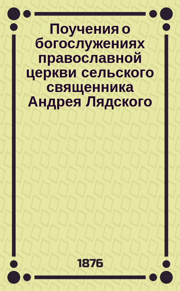 Поучения о богослужениях православной церкви сельского священника Андрея Лядского, сказанные в слободе Шульгинке (Старобельского уезда, Харьковской губернии) в 1875 году