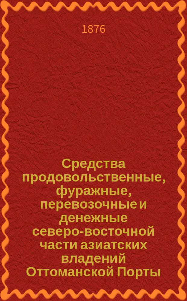 Средства продовольственные, фуражные, перевозочные и денежные северо-восточной части азиатских владений Оттоманской Порты : (Виляет Эрзерум и часть виляета Трапезонд)