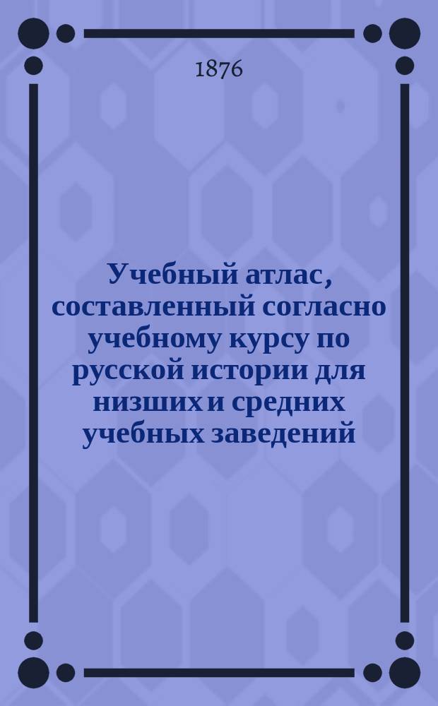 Учебный атлас, составленный согласно учебному курсу по русской истории для низших и средних учебных заведений, преподавателем Тифлисского пехотного юнкерского училища А. Малицким : С прил. хронол. табл. важнейших событий и очерка важнейших реформ