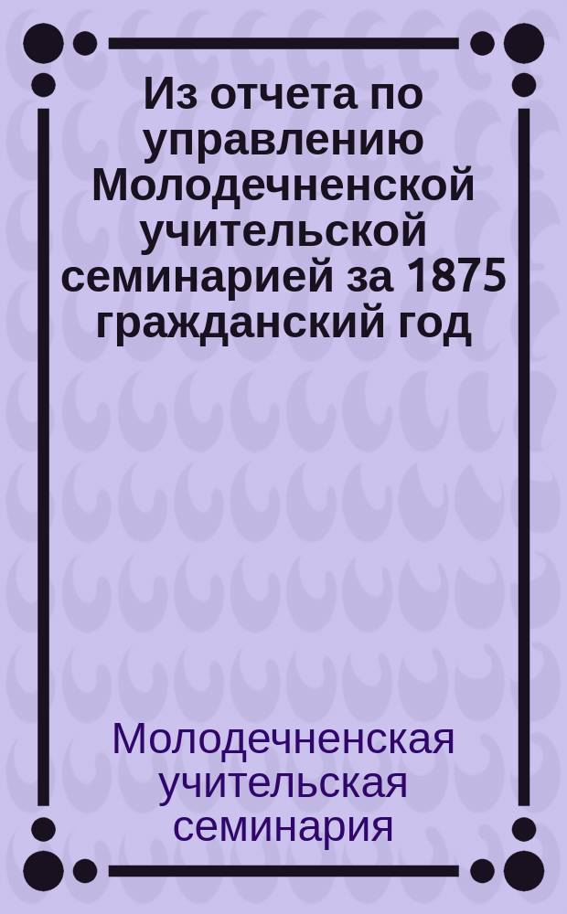 Из отчета по управлению Молодечненской учительской семинарией за 1875 гражданский год
