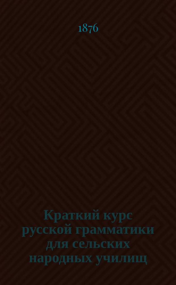 Краткий курс русской грамматики для сельских народных училищ : Сост. согласно прогр. для испытания лиц на право пользования льготой при отбывании воин. повинности учитель двукл. уч-ща М. Молчанов