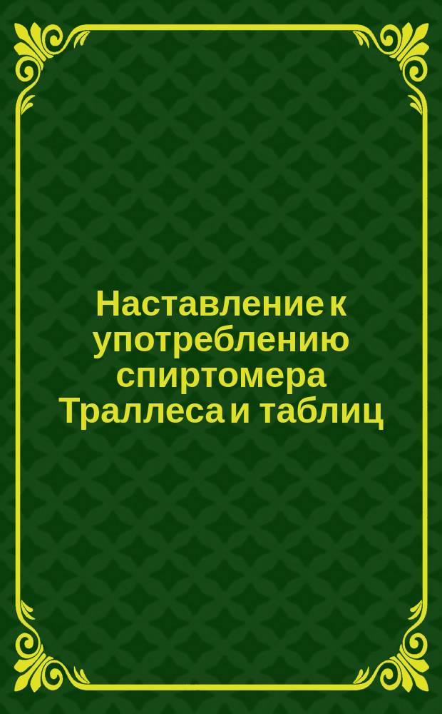 Наставление к употреблению спиртомера Траллеса и таблиц : Утв. ... упр. М-вом фин