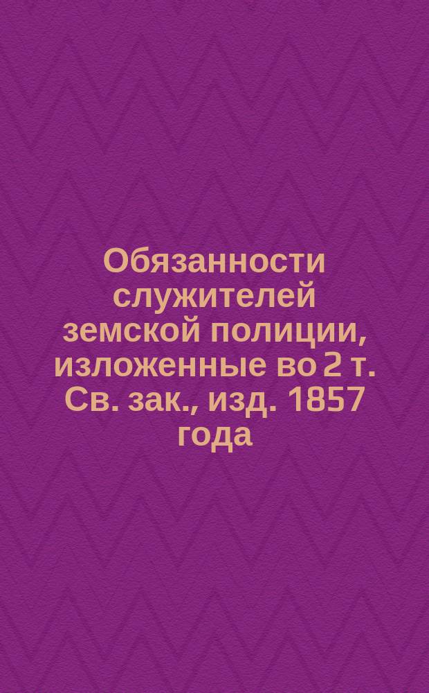 Обязанности служителей земской полиции, изложенные во 2 т. Св. зак., изд. 1857 года