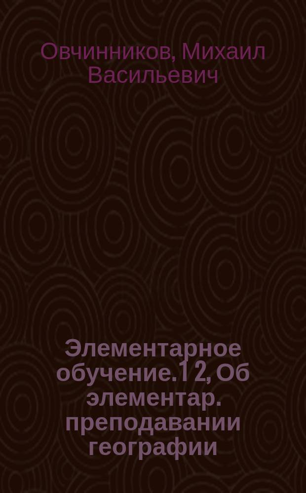 Элементарное обучение. 1 2, Об элементар. преподавании географии (отчизноведения). Об элементарном преподавании истории : Пособие для учителей гор. (нач.) и сел. шк. учит. семинарий и жен. пед. курсов