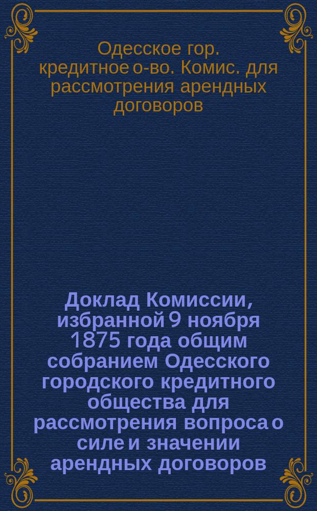 Доклад Комиссии, избранной 9 ноября 1875 года общим собранием Одесского городского кредитного общества для рассмотрения вопроса о силе и значении арендных договоров, клонящихся ко вреду интересов кредитного общества