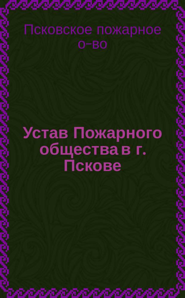 Устав Пожарного общества в г. Пскове : Служебные правила для действительных членов Псковского пожарного общества и др.